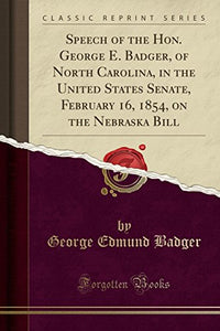 Speech of the Hon. George E. Badger, of North Carolina, in the United States Senate, February 16, 1854, on the Nebraska Bill (Classic Reprint) 