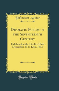Dramatic Folios of the Seventeenth Century: Exhibited at the Grolier Club December 30 to 12th, 1903 (Classic Reprint) 