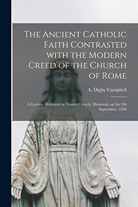 The Ancient Catholic Faith Contrasted With the Modern Creed of the Church of Rome [microform] 