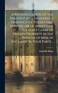 A Representation of the Injustice and Dangerous Tendency of Tolerating Slavery, or of Admitting the Least Claim of Private Property in the Persons of men, in England. In Four Parts .. 