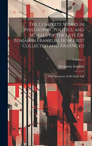 The Complete Works in Philosophy, Politics, and Morals, of the Late Dr. Benjamin Franklin, Now First Collected and Arranged 