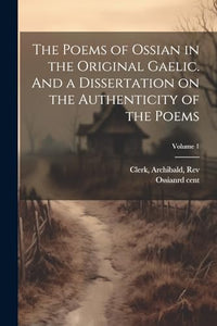 The Poems of Ossian in the Original Gaelic. And a Dissertation on the Authenticity of the Poems; Volume 1 