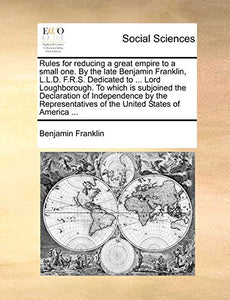 Rules for Reducing a Great Empire to a Small One. by the Late Benjamin Franklin, L.L.D. F.R.S. Dedicated to ... Lord Loughborough. to Which Is Subjoined the Declaration of Independence by the Representatives of the United States of America ... 
