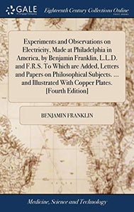 Experiments and Observations on Electricity, Made at Philadelphia in America, by Benjamin Franklin, L.L.D. and F.R.S. To Which are Added, Letters and Papers on Philosophical Subjects. ... and Illustrated With Copper Plates. [Fourth Edition] 
