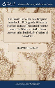 The Private Life of the Late Benjamin Franklin, LL.D.Originally Written by Himself, and now Translated From the French. To Which are Added, Some Account of his Public Life, a Variety of Anecdotes 