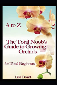 A to Z the Total Noob's Guide to Growing Orchids for Total Beginners 