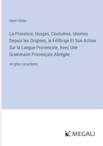 La Provence; Usages, Coutumes, Idiomes Depuis les Origines, le Félibrige Et Son Action Sur la Langue Provençale, Avec Une Grammaire Provençale Abrégée 