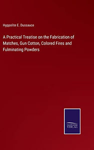 A Practical Treatise on the Fabrication of Matches, Gun Cotton, Colored Fires and Fulminating Powders 