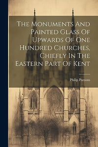 The Monuments And Painted Glass Of Upwards Of One Hundred Churches, Chiefly In The Eastern Part Of Kent 