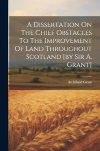 A Dissertation On The Chief Obstacles To The Improvement Of Land Throughout Scotland [by Sir A. Grant] 