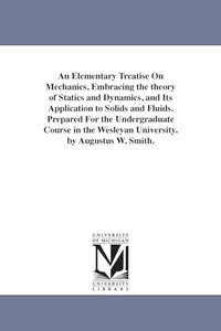 An Elementary Treatise On Mechanics, Embracing the theory of Statics and Dynamics, and Its Application to Solids and Fluids. Prepared For the Undergraduate Course in the Wesleyan University. by Augustus W. Smith. 