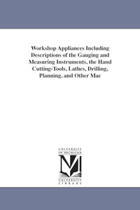 Workshop Appliances Including Descriptions of the Gauging and Measuring Instruments, the Hand Cutting-Tools, Lathes, Drilling, Planning, and Other Mac 