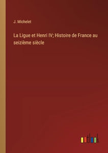 La Ligue et Henri IV; Histoire de France au seizième siècle 